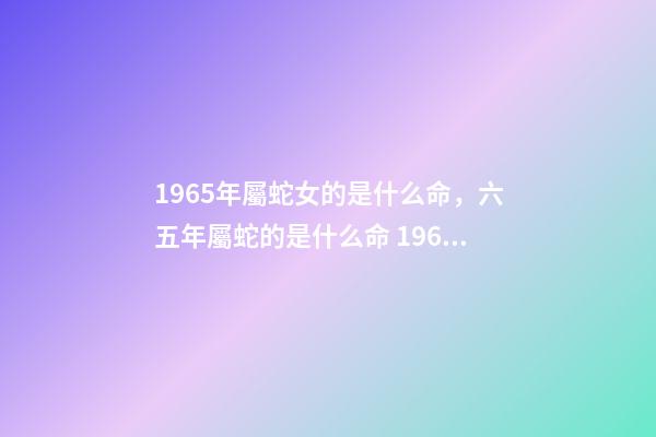 1965年屬蛇女的是什么命，六五年屬蛇的是什么命 1965年屬蛇女命運，1965年屬蛇人晚年好嗎